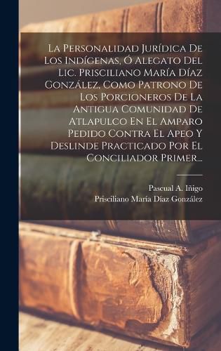 Cover image for La Personalidad Juridica De Los Indigenas, O Alegato Del Lic. Prisciliano Maria Diaz Gonzalez, Como Patrono De Los Porcioneros De La Antigua Comunidad De Atlapulco En El Amparo Pedido Contra El Apeo Y Deslinde Practicado Por El Conciliador Primer...