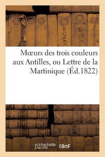 Moeurs Des Trois Couleurs Aux Antilles, Ou Lettre de la Martinique Sur Les Vices Du Systeme: Colonial Dans Les Colonies Francaises. (Saint-Pierre, Le 9 Juin 1822.)