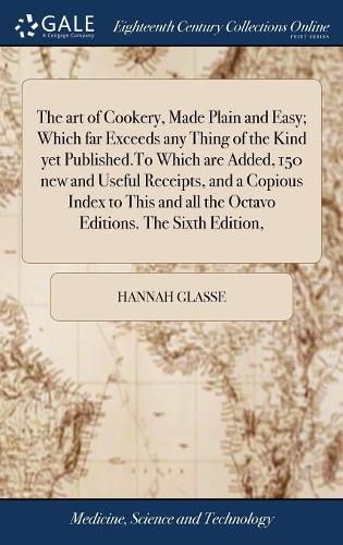 Cover image for The art of Cookery, Made Plain and Easy; Which far Exceeds any Thing of the Kind yet Published.To Which are Added, 150 new and Useful Receipts, and a Copious Index to This and all the Octavo Editions. The Sixth Edition,