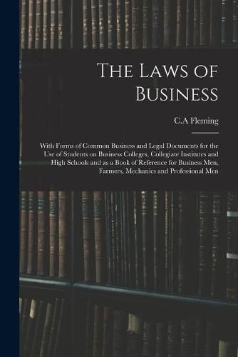 Cover image for The Laws of Business: With Forms of Common Business and Legal Documents for the Use of Students on Business Colleges, Collegiate Institutes and High Schools and as a Book of Reference for Business Men, Farmers, Mechanics and Professional Men