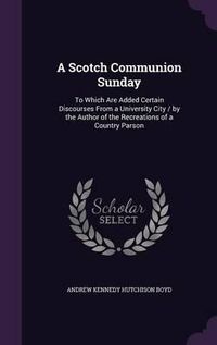 Cover image for A Scotch Communion Sunday: To Which Are Added Certain Discourses from a University City / By the Author of the Recreations of a Country Parson