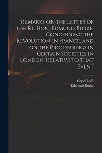 Cover image for Remarks on the Letter of the Rt. Hon. Edmund Burke, Concerning the Revolution in France, and on the Proceedings in Certain Societies in London, Relative to That Event