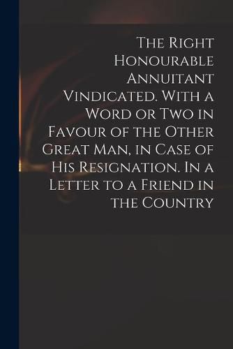 Cover image for The Right Honourable Annuitant Vindicated. With a Word or Two in Favour of the Other Great Man, in Case of His Resignation. In a Letter to a Friend in the Country