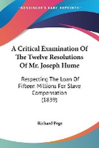 Cover image for A Critical Examination Of The Twelve Resolutions Of Mr. Joseph Hume: Respecting The Loan Of Fifteen Millions For Slave Compensation (1839)