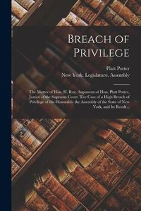 Cover image for Breach of Privilege: The Matter of Hon. H. Ray. Argument of Hon. Platt Potter, Justice of the Supreme Court. The Case of a High Breach of Privilege of the Honorable the Assembly of the State of New York, and Its Result ..