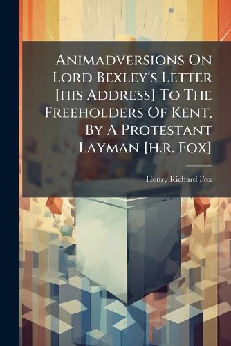 Cover image for Animadversions on Lord Bexley's Letter [His Address] to the Freeholders of Kent, by a Protestant Layman [H.R. Fox]....