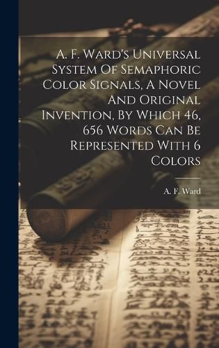Cover image for A. F. Ward's Universal System Of Semaphoric Color Signals, A Novel And Original Invention, By Which 46, 656 Words Can Be Represented With 6 Colors