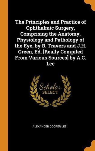 Cover image for The Principles and Practice of Ophthalmic Surgery, Comprising the Anatomy, Physiology and Pathology of the Eye, by B. Travers and J.H. Green, Ed. [really Compiled from Various Sources] by A.C. Lee