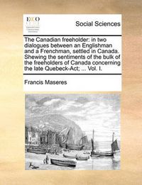 Cover image for The Canadian Freeholder: In Two Dialogues Between an Englishman and a Frenchman, Settled in Canada. Shewing the Sentiments of the Bulk of the Freeholders of Canada Concerning the Late Quebeck-ACT; ... Vol. I.