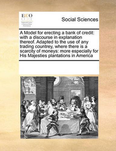 Cover image for A Model for Erecting a Bank of Credit: With a Discourse in Explanation Thereof. Adapted to the Use of Any Trading Countrey, Where There Is a Scarcity of Moneys: More Especially for His Majesties Plantations in America