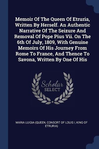 Cover image for Memoir of the Queen of Etruria, Written by Herself. an Authentic Narrative of the Seizure and Removal of Pope Pius VII. on the 6th of July, 1809, with Genuine Memoirs of His Journey from Rome to France, and Thence to Savona, Written by One of His