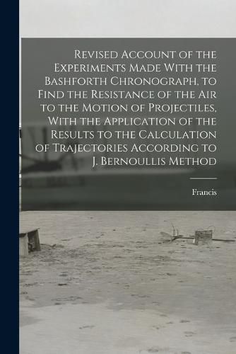 Revised Account of the Experiments Made With the Bashforth Chronograph, to Find the Resistance of the Air to the Motion of Projectiles, With the Application of the Results to the Calculation of Trajectories According to J. Bernoullis Method