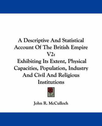 Cover image for A Descriptive and Statistical Account of the British Empire V2: Exhibiting Its Extent, Physical Capacities, Population, Industry and Civil and Religious Institutions