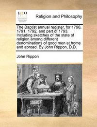 Cover image for The Baptist Annual Register, for 1790, 1791, 1792, and Part of 1793. Including Sketches of the State of Religion Among Different Denominations of Good Men at Home and Abroad. by John Rippon, D.D.