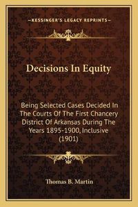 Cover image for Decisions in Equity: Being Selected Cases Decided in the Courts of the First Chancery District of Arkansas During the Years 1895-1900, Inclusive (1901)