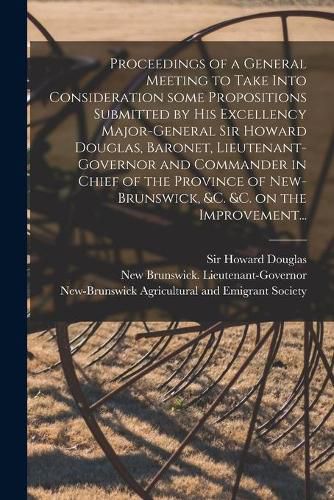 Proceedings of a General Meeting to Take Into Consideration Some Propositions Submitted by His Excellency Major-General Sir Howard Douglas, Baronet, Lieutenant-governor and Commander in Chief of the Province of New-Brunswick, &c. &c. on the Improvement...