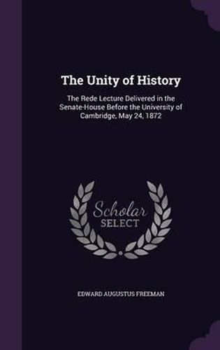 Cover image for The Unity of History: The Rede Lecture Delivered in the Senate-House Before the University of Cambridge, May 24, 1872