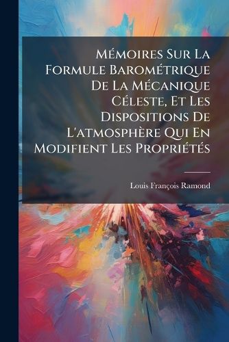Cover image for Mmoires Sur La Formule Baromtrique de La McAnique Cleste, Et Les Dispositions de L'Atmosphre Qui En Modifient Les Proprits: Augments D'Une Instruction Lmentaire Et Pratique, Destine Servir de Guide Dans L'Application Du Baromtre