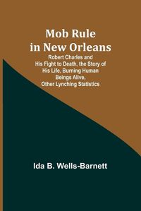 Cover image for Mob Rule in New Orleans; Robert Charles and His Fight to Death, the Story of His Life, Burning Human Beings Alive, Other Lynching Statistics