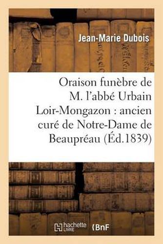 Oraison Funebre de M. l'Abbe Urbain Loir-Mongazon: Ancien Cure de Notre-Dame de Beaupreau: : Prononcee Dans La Chapelle Du Petit-Seminaire d'Angers, Le 19 Novembre 1839