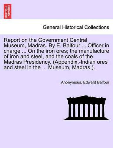 Cover image for Report on the Government Central Museum, Madras. by E. Balfour ... Officer in Charge ... on the Iron Ores; The Manufacture of Iron and Steel, and the Coals of the Madras Presidency. (Appendix.-Indian Ores and Steel in the ... Museum, Madras, ).