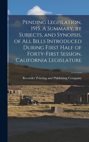 Cover image for Pending Legislation, 1915. A Summary, by Subjects, and Synopsis, of All Bills Introduced During First Half of Forty-first Session, California Legislature