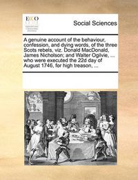 Cover image for A Genuine Account of the Behaviour, Confession, and Dying Words, of the Three Scots Rebels, Viz. Donald MacDonald, James Nicholson; And Walter Ogilvie, ... Who Were Executed the 22d Day of August 1746, for High Treason, ...