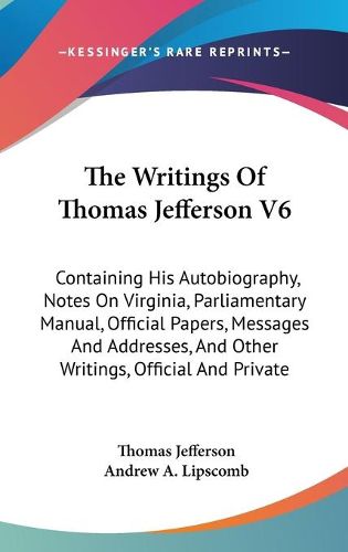 Cover image for The Writings of Thomas Jefferson V6: Containing His Autobiography, Notes on Virginia, Parliamentary Manual, Official Papers, Messages and Addresses, and Other Writings, Official and Private