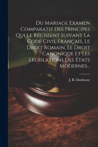 Cover image for Du Mariage Examen Comparatif Des Principes Qui Le Regissent Suivant La Code Civil Francais, Le Droit Romain, Le Droit Canonique Et Les Legislations Des Etats Modernes...