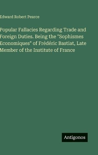 Cover image for Popular Fallacies Regarding Trade and Foreign Duties. Being the "Sophismes Economiques" of Frederic Bastiat, Late Member of the Institute of France