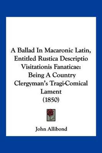 A Ballad in Macaronic Latin, Entitled Rustica Descriptio Visitationis Fanaticae: Being a Country Clergyman's Tragi-Comical Lament (1850)