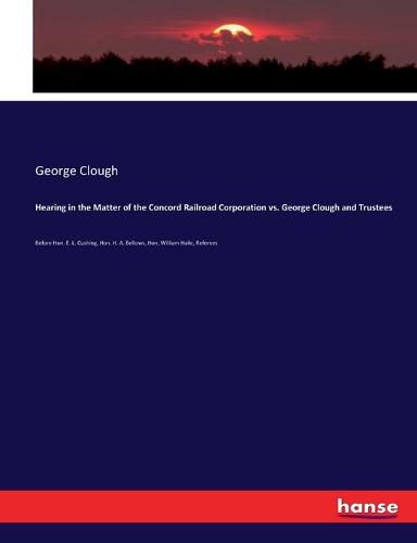 Hearing in the Matter of the Concord Railroad Corporation vs. George Clough and Trustees: Before Hon. E. L. Cushing, Hon. H. A. Bellows, Hon, William Haile, Referees