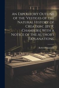 Cover image for An Expository Outline of the 'vestiges of the Natural History of Creation', [By R. Chambers] With a Notice of the Author's 'explanations'