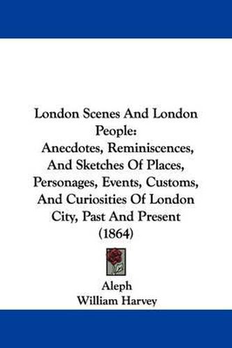 London Scenes And London People: Anecdotes, Reminiscences, And Sketches Of Places, Personages, Events, Customs, And Curiosities Of London City, Past And Present (1864)