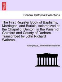 Cover image for The First Register Book of Baptisms, Marriages, and Burials, Solemnized at the Chapel of Denton, in the Parish of Gainford and County of Durham. Transcribed by John Richard Walbran.