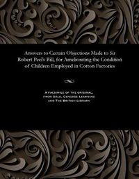 Cover image for Answers to Certain Objections Made to Sir Robert Peel's Bill, for Ameliorating the Condition of Children Employed in Cotton Factories