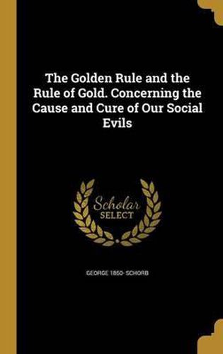 The Golden Rule and the Rule of Gold. Concerning the Cause and Cure of Our Social Evils