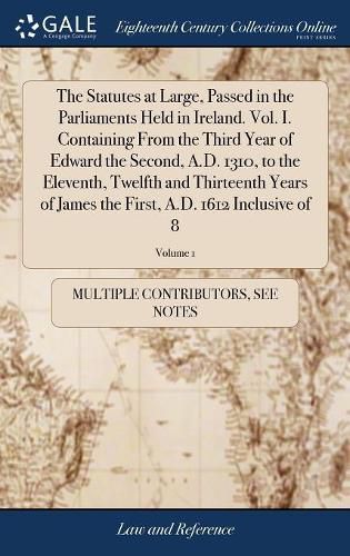 Cover image for The Statutes at Large, Passed in the Parliaments Held in Ireland. Vol. I. Containing From the Third Year of Edward the Second, A.D. 1310, to the Eleventh, Twelfth and Thirteenth Years of James the First, A.D. 1612 Inclusive of 8; Volume 1