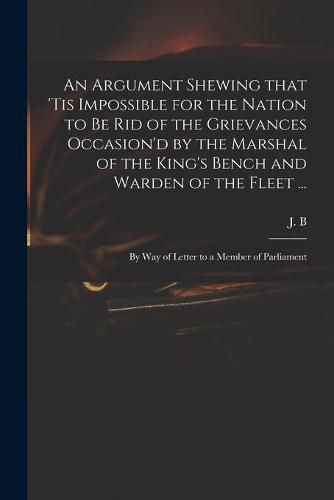 An Argument Shewing That 'tis Impossible for the Nation to Be Rid of the Grievances Occasion'd by the Marshal of the King's Bench and Warden of the Fleet ...: by Way of Letter to a Member of Parliament