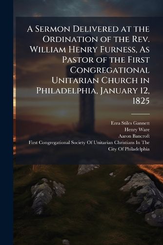 Cover image for A Sermon Delivered at the Ordination of the Rev. William Henry Furness, As Pastor of the First Congregational Unitarian Church in Philadelphia, January 12, 1825