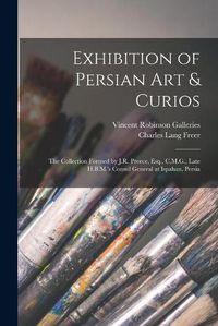 Cover image for Exhibition of Persian Art & Curios: the Collection Formed by J.R. Preece, Esq., C.M.G., Late H.B.M.'s Consul General at Ispahan, Persia