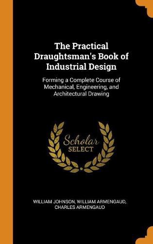 The Practical Draughtsman's Book of Industrial Design: Forming a Complete Course of Mechanical, Engineering, and Architectural Drawing