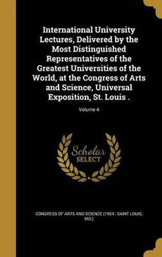 Cover image for International University Lectures, Delivered by the Most Distinguished Representatives of the Greatest Universities of the World, at the Congress of Arts and Science, Universal Exposition, St. Louis .; Volume 4
