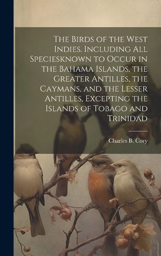 Cover image for The Birds of the West Indies. Including all Speciesknown to Occur in the Bahama Islands, the Greater Antilles, the Caymans, and the Lesser Antilles, Excepting the Islands of Tobago and Trinidad