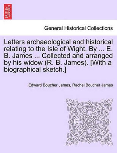 Cover image for Letters Archaeological and Historical Relating to the Isle of Wight. by ... E. B. James ... Collected and Arranged by His Widow (R. B. James). [With a Biographical Sketch.]