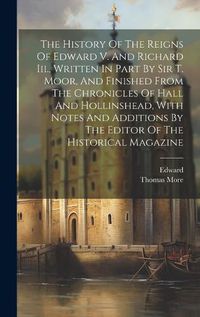 Cover image for The History Of The Reigns Of Edward V. And Richard Iii., Written In Part By Sir T. Moor, And Finished From The Chronicles Of Hall And Hollinshead, With Notes And Additions By The Editor Of The Historical Magazine