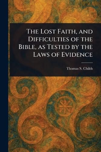 Cover image for The Lost Faith, and Difficulties of the Bible, as Tested by the Laws of Evidence
