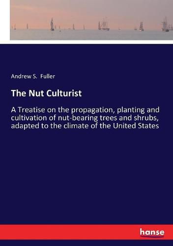 The Nut Culturist: A Treatise on the propagation, planting and cultivation of nut-bearing trees and shrubs, adapted to the climate of the United States