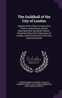 Cover image for The Guildhall of the City of London: Together with a Short Account of Its Historic Associations, and the Municipal Work Carried on Therein. Printed by Order of the Corporation of London, Under the Direction of the City Lands Committee