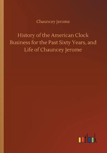 Cover image for History of the American Clock Business for the Past Sixty Years, and Life of Chauncey Jerome